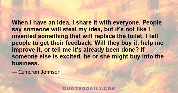 When I have an idea, I share it with everyone. People say someone will steal my idea, but it's not like I invented something that will replace the toilet. I tell people to get their feedback. Will they buy it, help me