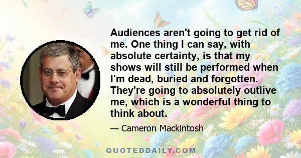 Audiences aren't going to get rid of me. One thing I can say, with absolute certainty, is that my shows will still be performed when I'm dead, buried and forgotten. They're going to absolutely outlive me, which is a