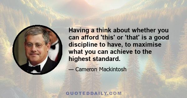 Having a think about whether you can afford 'this' or 'that' is a good discipline to have, to maximise what you can achieve to the highest standard.