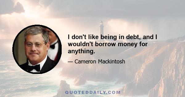 I don't like being in debt, and I wouldn't borrow money for anything.