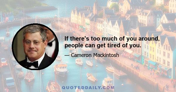 If there's too much of you around, people can get tired of you.