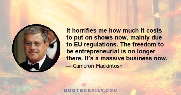 It horrifies me how much it costs to put on shows now, mainly due to EU regulations. The freedom to be entrepreneurial is no longer there. It's a massive business now.