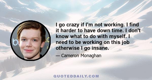 I go crazy if I'm not working. I find it harder to have down time. I don't know what to do with myself. I need to be working on this job otherwise I go insane.