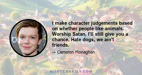 I make character judgements based on whether people like animals. Worship Satan, I'll still give you a chance. Hate dogs, we ain't friends.