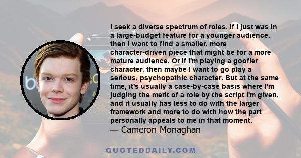 I seek a diverse spectrum of roles. If I just was in a large-budget feature for a younger audience, then I want to find a smaller, more character-driven piece that might be for a more mature audience. Or if I'm playing