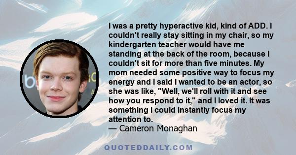 I was a pretty hyperactive kid, kind of ADD. I couldn't really stay sitting in my chair, so my kindergarten teacher would have me standing at the back of the room, because I couldn't sit for more than five minutes. My