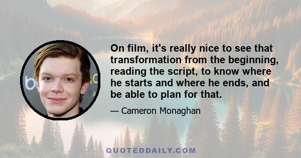 On film, it's really nice to see that transformation from the beginning, reading the script, to know where he starts and where he ends, and be able to plan for that.