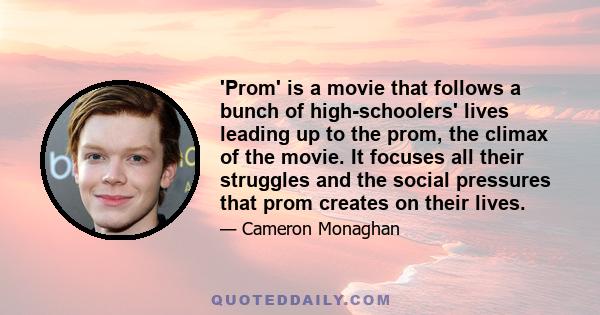 'Prom' is a movie that follows a bunch of high-schoolers' lives leading up to the prom, the climax of the movie. It focuses all their struggles and the social pressures that prom creates on their lives.