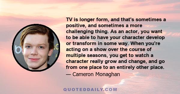 TV is longer form, and that's sometimes a positive, and sometimes a more challenging thing. As an actor, you want to be able to have your character develop or transform in some way. When you're acting on a show over the 