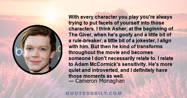 With every character you play you're always trying to put facets of yourself into those characters. I think Asher, at the beginning of The Giver, when he's goofy and a little bit of a rule-breaker, a little bit of a