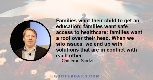 Families want their child to get an education; families want safe access to healthcare; families want a roof over their head. When we silo issues, we end up with solutions that are in conflict with each other.