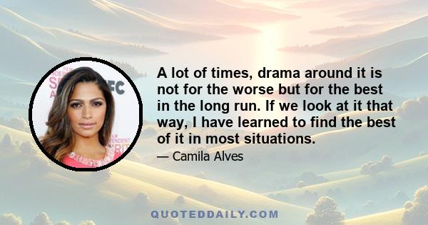 A lot of times, drama around it is not for the worse but for the best in the long run. If we look at it that way, I have learned to find the best of it in most situations.