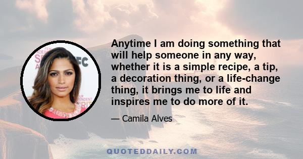 Anytime I am doing something that will help someone in any way, whether it is a simple recipe, a tip, a decoration thing, or a life-change thing, it brings me to life and inspires me to do more of it.