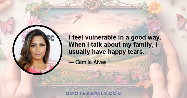 I feel vulnerable in a good way. When I talk about my family, I usually have happy tears.