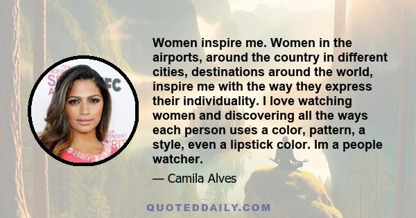 Women inspire me. Women in the airports, around the country in different cities, destinations around the world, inspire me with the way they express their individuality. I love watching women and discovering all the