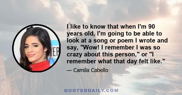 I like to know that when I'm 90 years old, I'm going to be able to look at a song or poem I wrote and say, Wow! I remember I was so crazy about this person, or I remember what that day felt like.