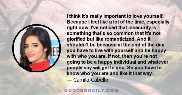 I think it's really important to love yourself. Because I feel like a lot of the time, especially right now, I've noticed that insecurity is something that's so common that it's not glorified but like romanticized. And