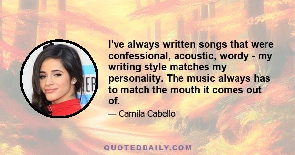 I've always written songs that were confessional, acoustic, wordy - my writing style matches my personality. The music always has to match the mouth it comes out of.