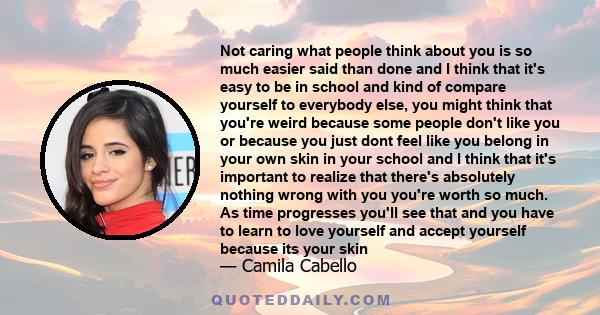 Not caring what people think about you is so much easier said than done and I think that it's easy to be in school and kind of compare yourself to everybody else, you might think that you're weird because some people