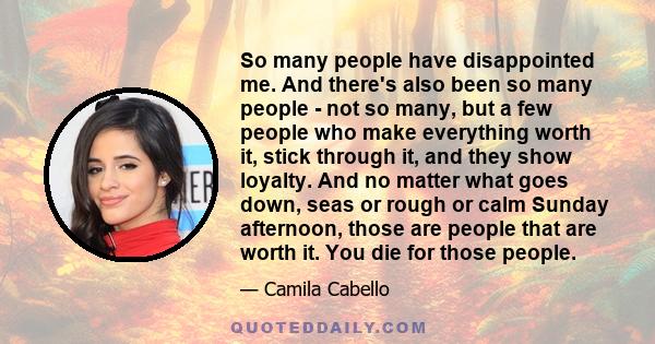 So many people have disappointed me. And there's also been so many people - not so many, but a few people who make everything worth it, stick through it, and they show loyalty. And no matter what goes down, seas or