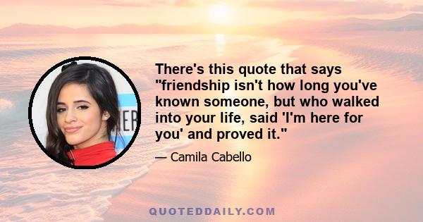 There's this quote that says friendship isn't how long you've known someone, but who walked into your life, said 'I'm here for you' and proved it.