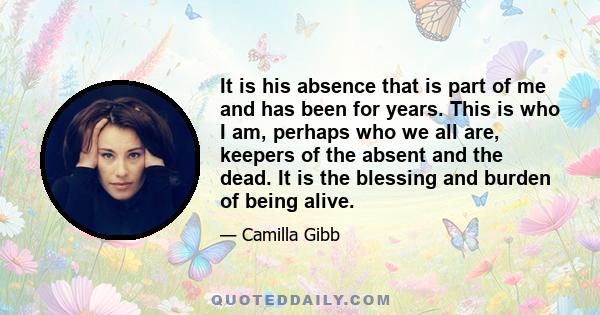 It is his absence that is part of me and has been for years. This is who I am, perhaps who we all are, keepers of the absent and the dead. It is the blessing and burden of being alive.