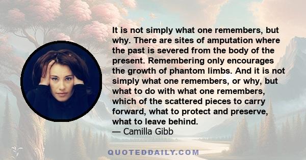 It is not simply what one remembers, but why. There are sites of amputation where the past is severed from the body of the present. Remembering only encourages the growth of phantom limbs. And it is not simply what one