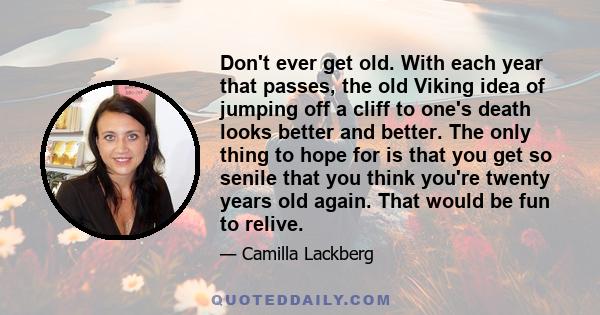 Don't ever get old. With each year that passes, the old Viking idea of jumping off a cliff to one's death looks better and better. The only thing to hope for is that you get so senile that you think you're twenty years