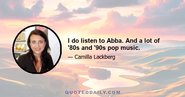 I do listen to Abba. And a lot of '80s and '90s pop music.