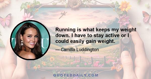 Running is what keeps my weight down. I have to stay active or I could easily gain weight.