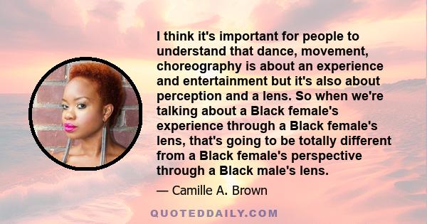 I think it's important for people to understand that dance, movement, choreography is about an experience and entertainment but it's also about perception and a lens. So when we're talking about a Black female's