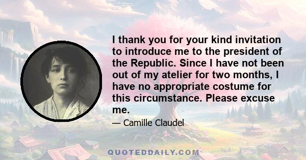 I thank you for your kind invitation to introduce me to the president of the Republic. Since I have not been out of my atelier for two months, I have no appropriate costume for this circumstance. Please excuse me.