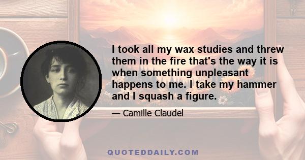 I took all my wax studies and threw them in the fire that's the way it is when something unpleasant happens to me. I take my hammer and I squash a figure.