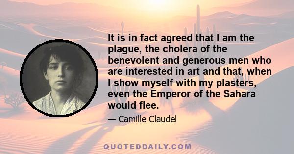 It is in fact agreed that I am the plague, the cholera of the benevolent and generous men who are interested in art and that, when I show myself with my plasters, even the Emperor of the Sahara would flee.