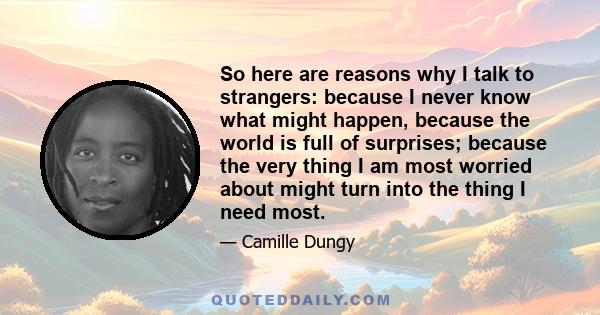 So here are reasons why I talk to strangers: because I never know what might happen, because the world is full of surprises; because the very thing I am most worried about might turn into the thing I need most.