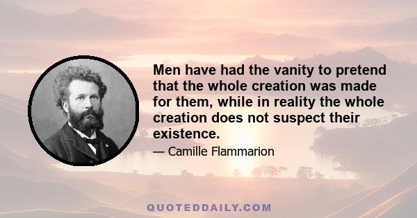 Men have had the vanity to pretend that the whole creation was made for them, while in reality the whole creation does not suspect their existence.