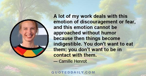 A lot of my work deals with this emotion of discouragement or fear, and this emotion cannot be approached without humor because then things become indigestible. You don't want to eat them; you don't want to be in