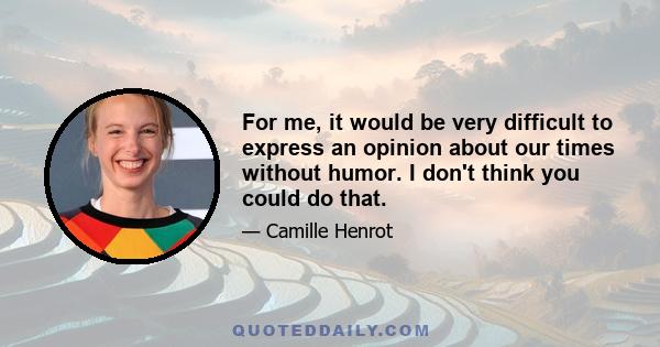 For me, it would be very difficult to express an opinion about our times without humor. I don't think you could do that.