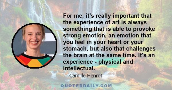 For me, it's really important that the experience of art is always something that is able to provoke strong emotion, an emotion that you feel in your heart or your stomach, but also that challenges the brain at the same 