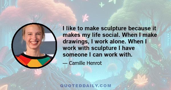 I like to make sculpture because it makes my life social. When I make drawings, I work alone. When I work with sculpture I have someone I can work with.