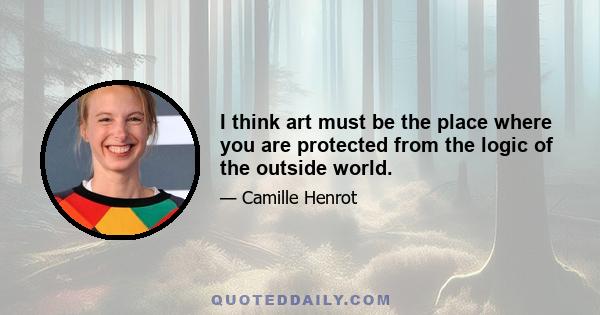 I think art must be the place where you are protected from the logic of the outside world.