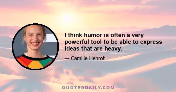 I think humor is often a very powerful tool to be able to express ideas that are heavy.