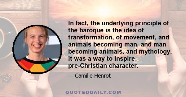 In fact, the underlying principle of the baroque is the idea of transformation, of movement, and animals becoming man, and man becoming animals, and mythology. It was a way to inspire pre-Christian character.