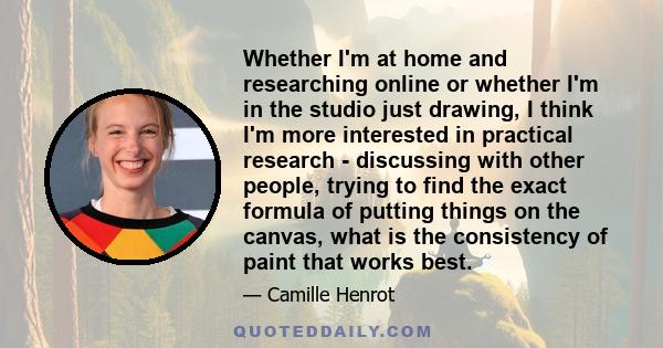 Whether I'm at home and researching online or whether I'm in the studio just drawing, I think I'm more interested in practical research - discussing with other people, trying to find the exact formula of putting things