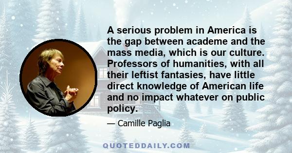 A serious problem in America is the gap between academe and the mass media, which is our culture. Professors of humanities, with all their leftist fantasies, have little direct knowledge of American life and no impact