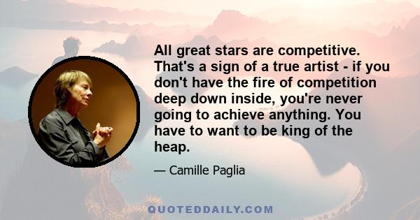 All great stars are competitive. That's a sign of a true artist - if you don't have the fire of competition deep down inside, you're never going to achieve anything. You have to want to be king of the heap.