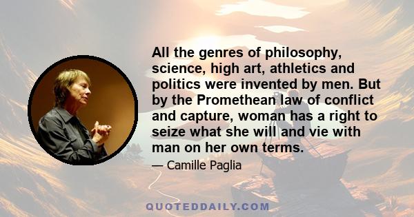 All the genres of philosophy, science, high art, athletics and politics were invented by men. But by the Promethean law of conflict and capture, woman has a right to seize what she will and vie with man on her own terms.