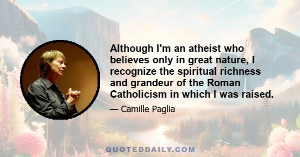 Although I'm an atheist who believes only in great nature, I recognize the spiritual richness and grandeur of the Roman Catholicism in which I was raised.