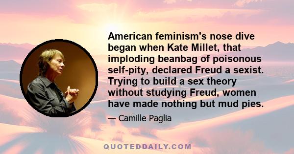 American feminism's nose dive began when Kate Millet, that imploding beanbag of poisonous self-pity, declared Freud a sexist. Trying to build a sex theory without studying Freud, women have made nothing but mud pies.