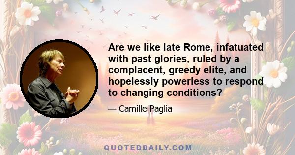 Are we like late Rome, infatuated with past glories, ruled by a complacent, greedy elite, and hopelessly powerless to respond to changing conditions?